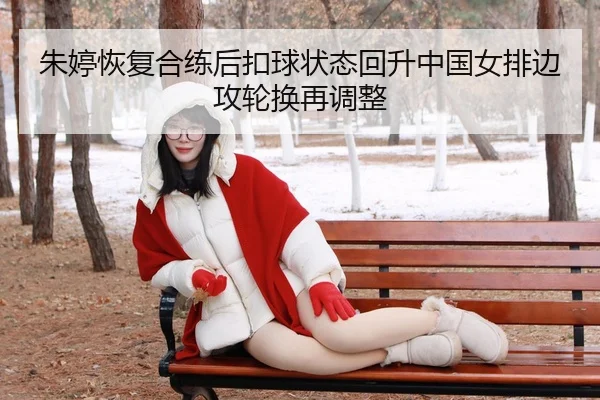 朱婷恢复合练后扣球状态回升中国女排边攻轮换再调整