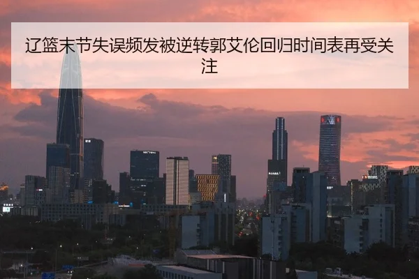 辽篮末节失误频发被逆转郭艾伦回归时间表再受关注